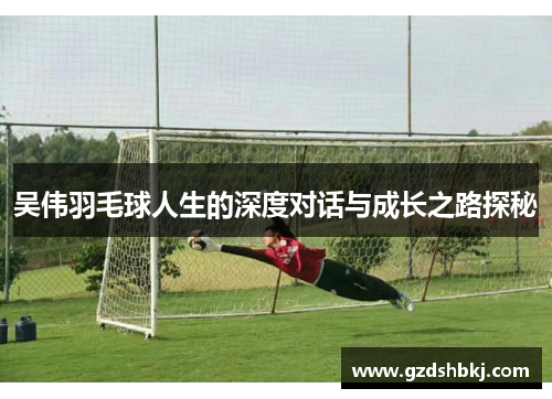 吴伟羽毛球人生的深度对话与成长之路探秘