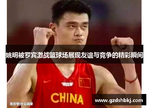 姚明被罗宾激战篮球场展现友谊与竞争的精彩瞬间