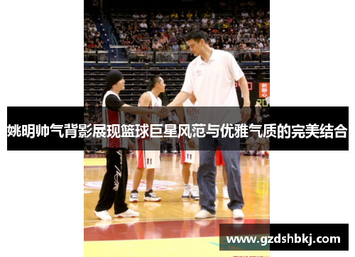 姚明帅气背影展现篮球巨星风范与优雅气质的完美结合