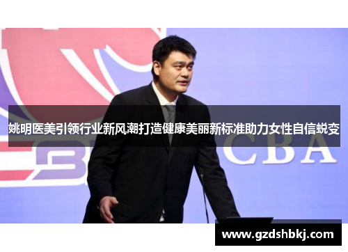 姚明医美引领行业新风潮打造健康美丽新标准助力女性自信蜕变