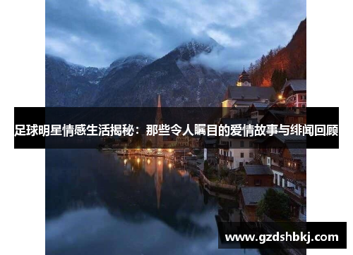 足球明星情感生活揭秘：那些令人瞩目的爱情故事与绯闻回顾
