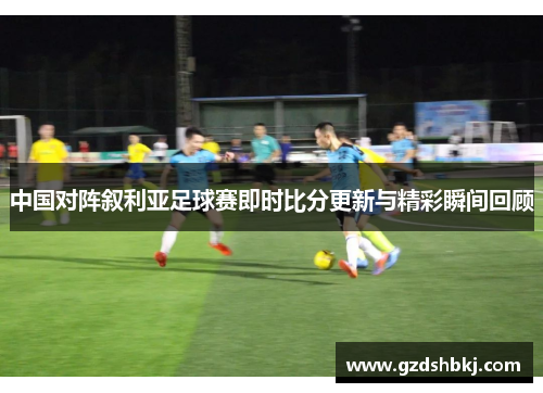 中国对阵叙利亚足球赛即时比分更新与精彩瞬间回顾