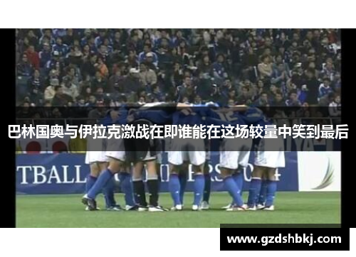 巴林国奥与伊拉克激战在即谁能在这场较量中笑到最后