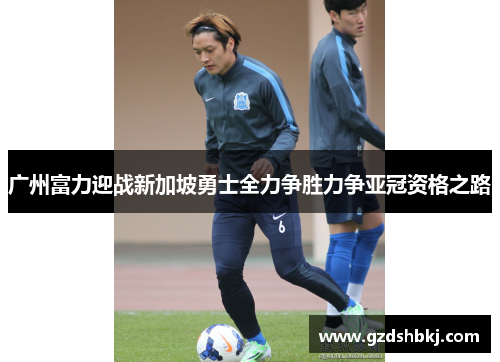 广州富力迎战新加坡勇士全力争胜力争亚冠资格之路