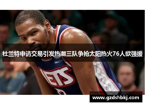 杜兰特申请交易引发热潮三队争抢太阳热火76人欲强援